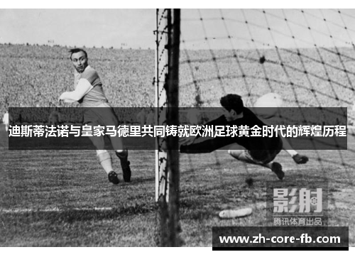 迪斯蒂法诺与皇家马德里共同铸就欧洲足球黄金时代的辉煌历程