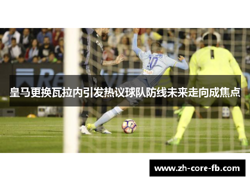 皇马更换瓦拉内引发热议球队防线未来走向成焦点