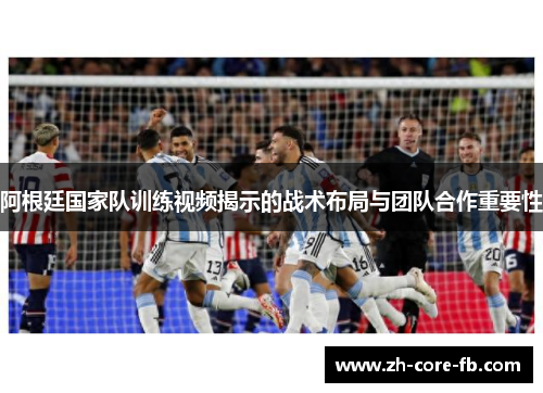 阿根廷国家队训练视频揭示的战术布局与团队合作重要性