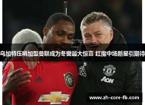乌加特压哨加盟曼联成为冬窗最大惊喜 红魔中场新星引期待 乌加特压哨加盟曼联成为冬窗最大惊喜 红魔中场新星引期待